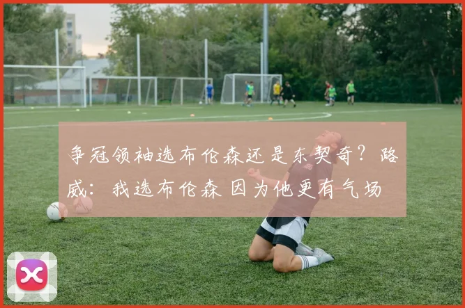 争冠领袖选布伦森还是东契奇？路威：我选布伦森 因为他更有气场