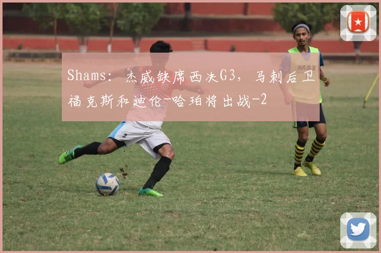 Shams：杰威缺席西决G3，马刺后卫福克斯和迪伦-哈珀将出战