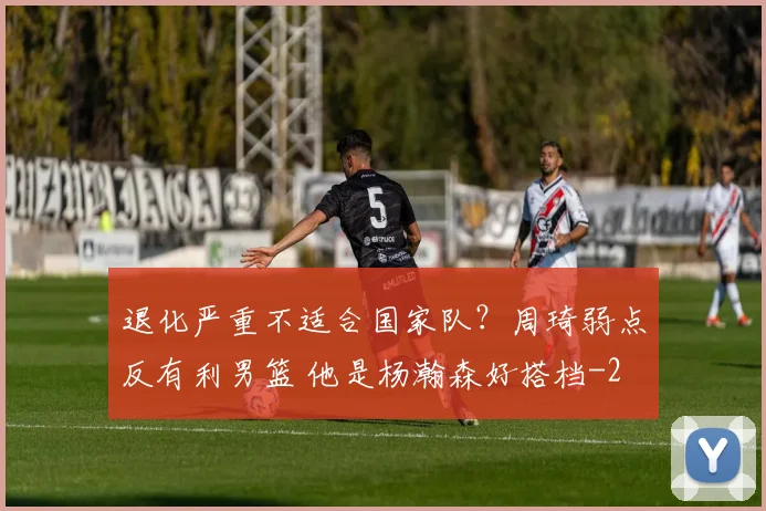 退化严重不适合国家队?周琦弱点反有利男篮 他是杨瀚森好搭档