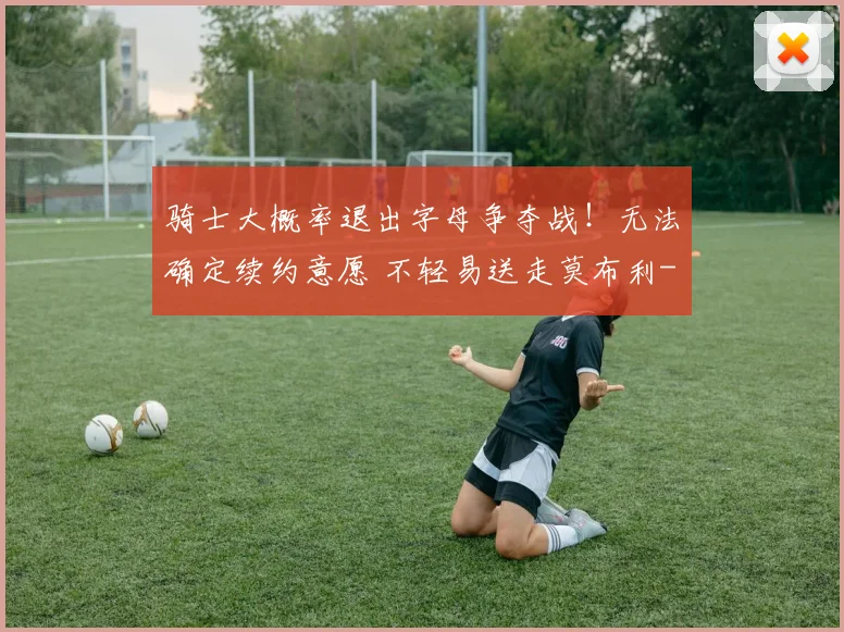骑士大概率退出字母争夺战！无法确定续约意愿 不轻易送走莫布利